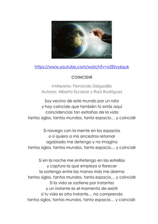 https://www.youtube.com/watch?v=oZEiivy6quk
COINCIDIR
Intérprete: Fernando Delgadillo
Autores: Alberto Escobar y Raúl Rodríguez
Soy vecino de este mundo por un rato
y hoy coincide que también tú estás aquí
coincidencias tan extrañas de la vida
tantos siglos, tantos mundos, tanto espacio… y coincidir
Si navego con la mente en los espacios
o si quiero a mis ancestros retornar
agobiado me detengo y no imagino
tantos siglos, tantos mundos, tanto espacio… y coincidir
Si en la noche me entretengo en las estrellas
y capturo la que empieza a florecer
la sostengo entre las manos más me alarma
tantos siglos, tantos mundos, tanto espacio… y coincidir
Si la vida se sostiene por instantes
y un instante es el momento de existir
si tu vida es otro instante… no comprendo
tantos siglos, tantos mundos, tanto espacio… y coincidir.
 