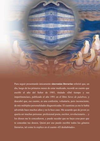 Para seguir presentando únicamente sincronías literarias referiré que, un
día, luego de los primeros meses de estar medicado, recordé un cuento que
escribí el año del Señor de 1985, titulado «Del tiempo y sus
impertinencias», publicado el año 1991 en el libro Seres de palabras, y
descubrí que, ese cuento, es una confesión, voluntaria, pero inconsciente,
de mis múltiples personalidades diagnosticadas. El cuentista ya me lo había
advertido hace muchos años y no le hice caso. Me acuerdo que de joven yo
quería ser muchas personas: profesional poeta, escritor, revolucionario… y
los dioses me lo concedieron, y puede suceder que no haya cosa peor que
te concedan tus deseos. Quizá por eso puedo escribir todos los géneros
literarios, tal como lo explico en el cuento «El deshabitado».
 