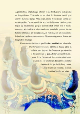 A propósito de este hallazgo interior, el año 1995, estuve en la ciudad
de Barquisimeto, Venezuela, en un taller de literatura con el gran
escritor mexicano Sergio Pitol, quien, en una de sus clases, afirmó que
su compatriota Carlos Monsiváis, «era un sindicato de escritores, una
legión de heterónimos que por excentricidad firman con el mismo
nombre». Ahora viene a mi memoria que un odiador privado intentó
herirme afirmando en las redes que, en realidad, soy un pseudónimo
bajo el cual escriben otros escritores. Me encantó y para su frustración
le agradecí el halago.
Una tercera coincidencia, perdón sincronicidad: en mi novela
El árbol de los recuerdos (2010), en la que edito la
realidad para juzgar a los fantasmas que desvelan
a los escritores y que Adolfo Cáceres Romero,
autor de la Historia de la Literatura Boliviana,
asegura que «es una novela de sueños”, quizá las
visiones de las que habla Jung; en esa
obra invento un personaje escritor,
Andrés Caicedo, sin saber
 