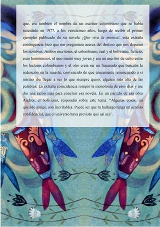 que, era también el nombre de un escritor colombiano que se había
suicidado en 1977, a los veinticinco años, luego de recibir el primer
ejemplar publicado de su novela ¡Que viva la música!; esta extraña
contingencia hizo que me preguntara acerca del destino que nos deparan
los nombres. Ambos escritores, el colombiano, real y el boliviano, ficticio,
eran homónimos, el uno murió muy joven y era un escritor de culto entre
los lectores colombianos y el otro creía ser un fracasado que buscaba la
redención en la muerte, convencido de que únicamente renunciando a sí
mismo iba llegar a ser lo que siempre quiso: alguien más allá de las
palabras. La extraña coincidencia rompió la monotonía de esos días y me
dio una razón más para concluir esa novela. En un párrafo de esa obra
Andrés, el boliviano, respondió sobre este tema: “Algunas cosas, mi
querido amigo, son inevitables. Puede ser que tu hallazgo tenga un sentido
confidencial, que el universo haya previsto que así sea”.
 