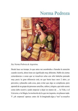 Norma Pedroza
Soy Norma Pedroza de Argentina.
Desde hace un tiempo, lo que antes me asombraba o llamaba la atención
cuando ocurría, ahora tiene un significado muy diferente. Hablo de ciertas
coincidencias o cosas que se resuelven solas con sólo haberlas pensado
muy poco; la gran diferencia está, en que hasta hace unos 2 años, yo
prevenía y planeaba cada cosa, para evitar que algo se complicara; pero
aprendí de un grupo de personas sencillas, sabias y alegres, que todo ocurre
como debe ocurrir y pude empezar a dejar en manos de … la Vida, o el
Universo, o la Magia, la resolución de lo que me inquieta, sin planear nada.
Y ¡oh sorpresa! aparece antes de lo imaginado algo y “eso” se resuelve
 