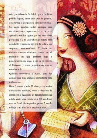 sólo, y mucho más fácil de lo que yo hubiera
podido lograr, tanto que, por lo general,
desaparece lo que parecía ser un problema.
Me costó confiar, soltar, entregar esas
decisiones muy importantes a veces; pero
aprendí a ver los signos que me mostraban
por dónde ir y mi vivir ahora es mucho más
agradable y hasta me río con la vida y sus
sorpresas solucionadoras. Y hasta me
divierte cuando dándome cuenta en el
momento en que empieza algo a
preocuparme, me digo, a ver, se lo entrego
al Universo y como jugueteando, eso se
resuelve solo.
Quisiera recordarlas a todas, pero les
contaré una muy grande e importante para
mi bienestar.
Hace 2 meses a mis 73 años y con varias
dificultades motrices, tomé la decisión de
armar con lo necesario un departamento que
estaba vacío y me prestaron, a 800 km de mi
casa de San Luis Argentina, pero a 7 km de
mi hija y mi nieta de 6 preciosos años.
 