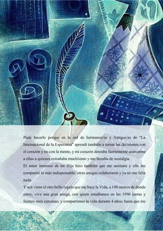 Pude hacerlo porque en la red de hermanos/as y Amigos/as de “La
Internacional de la Esperanza” aprendí también a tomar las decisiones con
el corazón y no con la mente, y mi corazón deseaba fuertemente acercarme
a ellas a quienes extrañaba muchísimo y me llenaba de nostalgia.
El amor inmenso de mi Hija hizo también que me animara y ella me
compartió lo más indispensable; otras amigas colaboraron y ya no me falta
nada.
Y acá viene el otro bello regalo que me hace la Vida, a 100 metros de donde
estoy, vive una gran amiga, con quien estudiamos en las 1996 juntas y
fuimos muy cercanas; y compartimos la vida durante 4 años; hasta que me
 