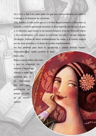 fui a vivir a San Luis, pero cada vez que nos comunicábamos era como si
el tiempo y la distancia no existieran.
Ella, Sandra, es más joven que yo y ni bien llegué comenzó a ofrecerme su
corazón, y todo lo que pueda necesitar; le hice copia de mis llaves y sé que,
si lo necesito, aquí estará; es mi asesora respecto a los servicios del barrio
y las conveniencias; y lo mejor es conversar con ella y ver que tenemos
ideologías, formas de hacer solidariamente las cosas, y el mismo respeto
por las otras personas y el deseo de ayudar empáticamente.
No hay palabras para decir lo agradecida y cuánto disfruto nuestro
reencuentro, que siento también le hace
bien a ella.
Bueno, espero haber sido clara
y que mi compartir les
resuene y haga bien.
Abrazo a todas las
personas que, si
se interesaron
por leer esta
publicación es
porque ya están
en mi mismo
camino.
 