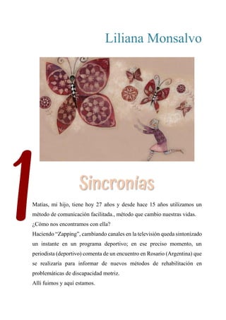 1
Liliana Monsalvo
SINCRONÍAS
Matías, mi hijo, tiene hoy 27 años y desde hace 15 años utilizamos un
método de comunicación facilitada., método que cambio nuestras vidas.
¿Cómo nos encontramos con ella?
Haciendo “Zapping”, cambiando canales en la televisión queda sintonizado
un instante en un programa deportivo; en ese preciso momento, un
periodista (deportivo) comenta de un encuentro en Rosario (Argentina) que
se realizaría para informar de nuevos métodos de rehabilitación en
problemáticas de discapacidad motriz.
Allí fuimos y aquí estamos.
Sincronías
 