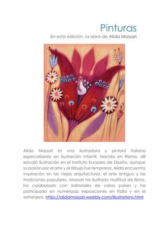 Pinturas
En esta edición, la obra de Alida Massari
Alida Massari es una ilustradora y pintora italiana
especializada en ilustración infantil. Nacida en Roma, allí
estudió Ilustración en el Instituto Europeo de Diseño, aunque
su pasión por el arte y el dibujo fue temprana. Alida encuentra
inspiración en las viejas arquitecturas, el arte antiguo y las
tradiciones populares. Massari ha ilustrado multitud de libros,
ha colaborado con editoriales de varios países y ha
participado en numerosas exposiciones en Italia y en el
extranjero. https://alidamassari.weebly.com/illustrations.html
 