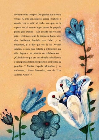 cochera como siempre. Dar gracias por otro día
vivido. Al otro día, salgo al garaje (cochera) y
cuando voy a subir al coche veo que, en la
capota, en el mismo lugar estaba la pequeña
pluma gris azulina… Aún posada casi volando
gris… Entonces sentí la respuesta hacía unos
días habíamos hablado con Mati y su
traductora, y le dije que era de los Aviares
Azules, la raza más potente e inteligente que
sólo llegan a un planeta en colaboración…
¿Coincidir en que era una simple coincidencia
o la respuesta totalmente positiva a mi forma de
percibir…? Matías Cepeda Monsalvo y su
traductora, Liliana Monsalvo, son de “Los
Aviares Azules”?
 