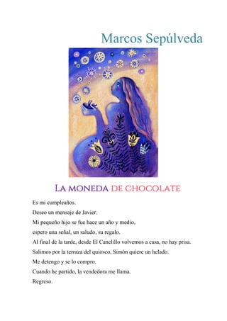 Marcos Sepúlveda
LA MONEDA DE CHOCOLATE
Es mi cumpleaños.
Deseo un mensaje de Javier.
Mi pequeño hijo se fue hace un año y medio,
espero una señal, un saludo, su regalo.
Al final de la tarde, desde El Canelillo volvemos a casa, no hay prisa.
Salimos por la terraza del quiosco, Simón quiere un helado.
Me detengo y se lo compro.
Cuando he partido, la vendedora me llama.
Regreso.
La moneda de chocolate
 