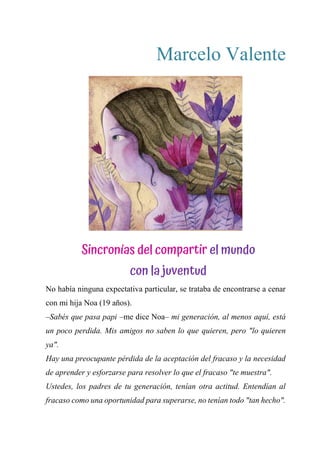 Marcelo Valente
SINCRONÍAS DEL COMPARTIR EL MUNDO CON LA
JUVENTUD
No había ninguna expectativa particular, se trataba de encontrarse a cenar
con mi hija Noa (19 años).
–Sabés que pasa papi –me dice Noa– mi generación, al menos aquí, está
un poco perdida. Mis amigos no saben lo que quieren, pero "lo quieren
ya".
Hay una preocupante pérdida de la aceptación del fracaso y la necesidad
de aprender y esforzarse para resolver lo que el fracaso "te muestra".
Ustedes, los padres de tu generación, tenían otra actitud. Entendían al
fracaso como una oportunidad para superarse, no tenían todo "tan hecho".
Sincronías del compartir el mundo
con la juventud
 