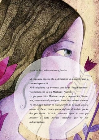 Y eso los hizo más creativos y fuertes.
Mi siguiente ingesta iba a depararme un alimento que la
sincronía potenció.
Al día siguiente voy a comer a casa de un "amigo-hermano"
y comemos con su hija Martina (17 años).
Lo que pasa –dice Martina– es que a nosotros los jóvenes
nos parece natural y obligado tener todo cuanto tenemos.
Yo me puse a pensar en cuánta gente de mi edad, en este
mundo en el que vivimos, puede disfrutar de todo lo que yo
doy por obvio. Un techo, alimento, agua, la ropa que
necesito y hasta muchos caprichos que no son
indispensables.
 