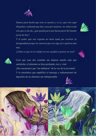 Damos para hecho que esto es nuestro y si yo, que vivo aquí
(España) y sabiendo que hay cosas por mejorar, no valoro todo
esto que se me da, ¿qué queda para una buena parte del mundo
joven de hoy?
Y el poder que nos regenta no hará nada por resolver la
desigualdad porque les interesa que eso siga así o quieren aún
más.
¿Cómo es que en el colegio no nos ayudan a pensar en esto?
Creo que esas dos comidas me dejaron mucho más que
satisfecho, el alimento se hizo profundo, rico y vital.
¡Dos encuentros que “me hablaron” de la voz de la juventud!
Y lo sincrónico que amplificó el mensaje y redimensionó mi
digestión de un alimento tan indispensable.
 