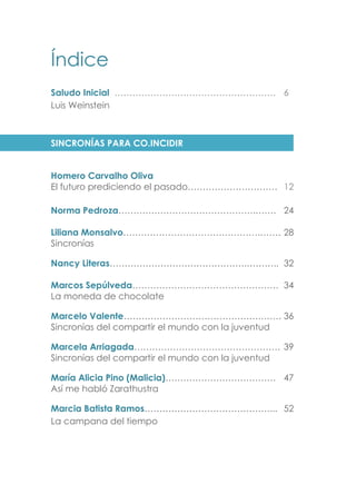 Índice
Saludo Inicial ……………………………………………… 6
Luis Weinstein
SINCRONÍAS PARA CO.INCIDIR
Homero Carvalho Oliva
El futuro prediciendo el pasado………………………… 12
Norma Pedroza……………………………………….……. 24
Ficción para dormir
Liliana Monsalvo……………………………………….……. 28
Sincronías
Nancy Literas……………………………………….……….. 32
Marcos Sepúlveda…………………………………………. 34
La moneda de chocolate
Marcelo Valente……………………………………….……. 36
Sincronías del compartir el mundo con la juventud
Marcela Arriagada…………………………………………. 39
Sincronías del compartir el mundo con la juventud
María Alicia Pino (Malicia)………………………………. 47
Así me habló Zarathustra
Marcia Batista Ramos……………………………………... 52
La campana del tiempo
 