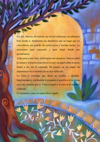 Ese día, Marcos, mi marido, me invitó a almorzar, no sabíamos
bien dónde ir, finalmente nos decidimos por un lugar que no
conocíamos, era grande, de varios pisos y muchas mesas. Lo
recorrimos para conocerlo y para elegir donde nos
quedaríamos.
Todo estuvo muy bien, disfrutamos del almuerzo. Marcos pidió
la cuenta y al traerla al garzón se le cayó un papel sobre la mesa,
frente a mí, era la comanda. De pronto, en ese papel sin
importancia leí el nombre de mi hijo fallecido.
Lo tomé y verifiqué que decía su nombre y apellido.
Impresionada y confundida le pregunto al garzón si él se llama
así y me contesta que sí. Tomé el papel y al salir se lo muestro
a Marcos.
Lo tomamos como un maravilloso regalo.
 