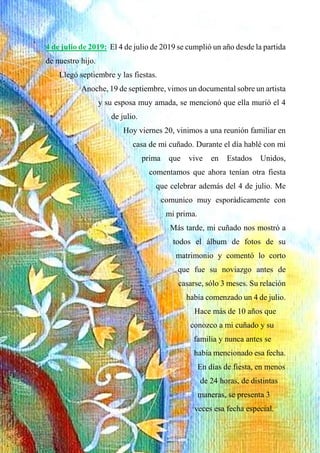 4 de julio de 2019: El 4 de julio de 2019 se cumplió un año desde la partida
de nuestro hijo.
Llegó septiembre y las fiestas.
Anoche, 19 de septiembre, vimos un documental sobre un artista
y su esposa muy amada, se mencionó que ella murió el 4
de julio.
Hoy viernes 20, vinimos a una reunión familiar en
casa de mi cuñado. Durante el día hablé con mi
prima que vive en Estados Unidos,
comentamos que ahora tenían otra fiesta
que celebrar además del 4 de julio. Me
comunico muy esporádicamente con
mi prima.
Más tarde, mi cuñado nos mostró a
todos el álbum de fotos de su
matrimonio y comentó lo corto
que fue su noviazgo antes de
casarse, sólo 3 meses. Su relación
había comenzado un 4 de julio.
Hace más de 10 años que
conozco a mi cuñado y su
familia y nunca antes se
había mencionado esa fecha.
En días de fiesta, en menos
de 24 horas, de distintas
maneras, se presenta 3
veces esa fecha especial.
 