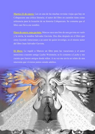 Martes 21 de enero: Leo en una de las muchas revistas viejas que hay en
Cobquecura una crítica literaria; el autor del libro en cuestión tiene como
referencia para la locación de su historia Cobquecura. Se comenta que el
libro casi lleva ese nombre.
Fines de enero, una gaviota: Marcos saca una foto de una gaviota en vuelo
y la envía, la nombra Salvador Gaviota. Dos días después en el libro que
estoy leyendo mencionan a un autor de quien investigo, es el mismo autor
del libro Juan Salvador Gaviota.
El libro: Le regalé a Marcos un libro para las vacaciones y el autor
menciona a nuestro amigo Lucho Weinstein; se lo comento a Lucho y me
cuenta que fueron amigos desde niños. A su vez me envía un relato de una
sincronía que vivieron juntos siendo adultos.
 