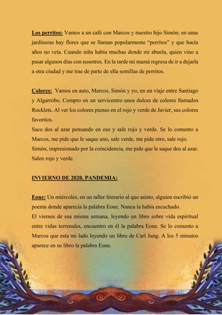Los perritos: Vamos a un café con Marcos y nuestro hijo Simón; en unas
jardineras hay flores que se llaman popularmente “perritos” y que hacía
años no veía. Cuando niña había muchas donde mi abuela, quien vino a
pasar algunos días con nosotros. En la tarde mi mamá regresa de ir a dejarla
a otra ciudad y me trae de parte de ella semillas de perritos.
Colores: Vamos en auto, Marcos, Simón y yo, en un viaje entre Santiago
y Algarrobo. Compro en un servicentro unos dulces de colores llamados
Rocklets. Al ver los colores pienso en el rojo y verde de Javier, sus colores
favoritos.
Saco dos al azar pensando en eso y sale rojo y verde. Se lo comento a
Marcos, me pide que le saque uno, sale verde, me pide otro, sale rojo.
Simón, impresionado por la coincidencia, me pide que le saque dos al azar.
Salen rojo y verde.
INVIERNO DE 2020, PANDEMIA:
Eone: Un miércoles, en un taller literario al que asisto, alguien escribió un
poema donde aparecía la palabra Eone. Nunca la había escuchado.
El viernes de esa misma semana, leyendo un libro sobre vida espiritual
entre vidas terrenales, encuentro en él la palabra Eone. Se lo comento a
Marcos que esta mi lado leyendo un libro de Carl Jung. A los 5 minutos
aparece en su libro la palabra Eone.
 