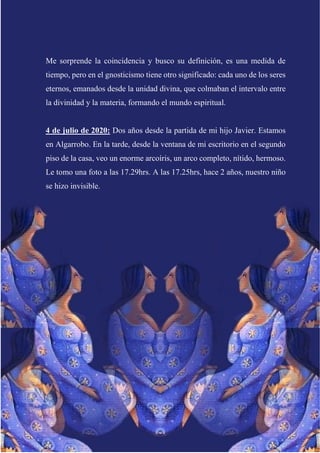 Me sorprende la coincidencia y busco su definición, es una medida de
tiempo, pero en el gnosticismo tiene otro significado: cada uno de los seres
eternos, emanados desde la unidad divina, que colmaban el intervalo entre
la divinidad y la materia, formando el mundo espiritual.
4 de julio de 2020: Dos años desde la partida de mi hijo Javier. Estamos
en Algarrobo. En la tarde, desde la ventana de mi escritorio en el segundo
piso de la casa, veo un enorme arcoíris, un arco completo, nítido, hermoso.
Le tomo una foto a las 17.29hrs. A las 17.25hrs, hace 2 años, nuestro niño
se hizo invisible.
 
