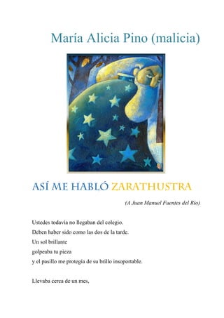 María Alicia Pino (malicia)
ASÍ ME HABLÓ ZARATHUSTRA
(A Juan Manuel Fuentes del Río)
Ustedes todavía no llegaban del colegio.
Deben haber sido como las dos de la tarde.
Un sol brillante
golpeaba tu pieza
y el pasillo me protegía de su brillo insoportable.
Llevaba cerca de un mes,
 
