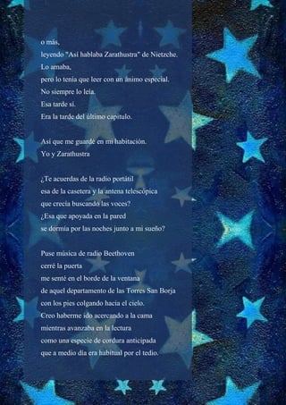 o más,
leyendo "Así hablaba Zarathustra" de Nietzche.
Lo amaba,
pero lo tenía que leer con un ánimo especial.
No siempre lo leía.
Esa tarde sí.
Era la tarde del último capítulo.
Así que me guardé en mi habitación.
Yo y Zarathustra
¿Te acuerdas de la radio portátil
esa de la casetera y la antena telescópica
que crecía buscando las voces?
¿Esa que apoyada en la pared
se dormía por las noches junto a mi sueño?
Puse música de radio Beethoven
cerré la puerta
me senté en el borde de la ventana
de aquel departamento de las Torres San Borja
con los pies colgando hacia el cielo.
Creo haberme ido acercando a la cama
mientras avanzaba en la lectura
como una especie de cordura anticipada
que a medio día era habitual por el tedio.
 