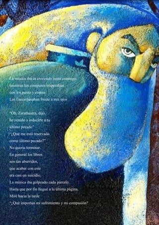 La música iba in crecendo junto conmigo.
mientras los compases tropezaban
con los punto y comas.
Las frases pasaban frente a mis ojos
“Oh, Zarathustra, dijo,
he venido a inducirte a tu
último pecado”
“¿Qué me está reservado
como último pecado?”
No quería terminar.
En general los libros
son tan aburridos,
que acabar con este
era casi un suicidio.
La música iba golpeado cada párrafo.
Hasta que por fin llegué a la última página.
Miré hacia la tarde
“¿Qué importan mi sufrimiento y mi compasión?
 