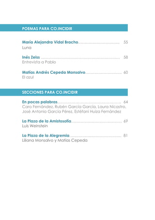 POEMAS PARA CO.INCIDIR
María Alejandra Vidal Bracho………………………….. 55
Luna
Inés Zeiss ………………………………………………….… 58
Entrevista a Pablo
Matías Andrés Cepeda Monsalvo………………………. 60
El azul
SECCIONES PARA CO.INCIDIR
En pocas palabras…………………………………………. 64
Caro Fernández, Rubén García García, Laura Nicastro,
José Antonio García Pérez, Estéfani Huiza Fernández
La Plaza de la Amistosofía………………………………… 69
Luis Weinstein
La Plaza de la Alegremia…………………………………. 81
Liliana Monsalvo y Matías Cepeda
 