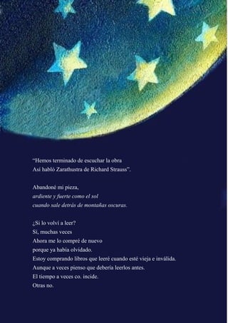“Hemos terminado de escuchar la obra
Así habló Zarathustra de Richard Strauss”.
Abandoné mi pieza,
ardiente y fuerte como el sol
cuando sale detrás de montañas oscuras.
¿Si lo volví a leer?
Sí, muchas veces
Ahora me lo compré de nuevo
porque ya había olvidado.
Estoy comprando libros que leeré cuando esté vieja e inválida.
Aunque a veces pienso que debería leerlos antes.
El tiempo a veces co. incide.
Otras no.
 