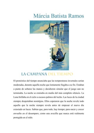 Márcia Batista Ramos
El pronóstico del tiempo anunciaba que las temperaturas invernales serían
moderadas, durante aquella noche que lentamente llegaba a su fin. Estaban
a punto de soltarse las manos y decidieron simular que el juego aun no
terminaba. La noche se extendía en medio del más completo silencio. La
Luna brillaba en el cielo a escasos palmos del techo. Las luces de la ciudad
siempre despertaban nostalgias. Ellos esperaron que la noche revele todo
aquello que la noche siempre revela antes de empezar el nuevo día
extasiado en luces. Sabían que, para todo, hay tiempo; para nacer y crecer
envuelto en el desamparo, como una avecilla que nunca está realmente
protegida en el nido.
 