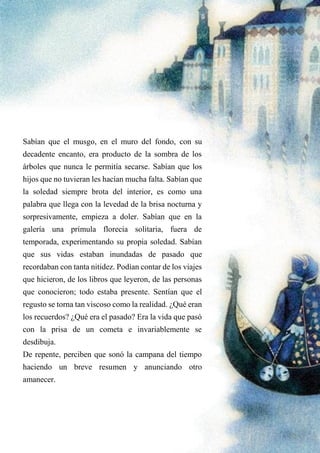 Sabían que el musgo, en el muro del fondo, con su
decadente encanto, era producto de la sombra de los
árboles que nunca le permitía secarse. Sabían que los
hijos que no tuvieran les hacían mucha falta. Sabían que
la soledad siempre brota del interior, es como una
palabra que llega con la levedad de la brisa nocturna y
sorpresivamente, empieza a doler. Sabían que en la
galería una prímula florecía solitaria, fuera de
temporada, experimentando su propia soledad. Sabían
que sus vidas estaban inundadas de pasado que
recordaban con tanta nitidez. Podían contar de los viajes
que hicieron, de los libros que leyeron, de las personas
que conocieron; todo estaba presente. Sentían que el
regusto se torna tan viscoso como la realidad. ¿Qué eran
los recuerdos? ¿Qué era el pasado? Era la vida que pasó
con la prisa de un cometa e invariablemente se
desdibuja.
De repente, perciben que sonó la campana del tiempo
haciendo un breve resumen y anunciando otro
amanecer.
 