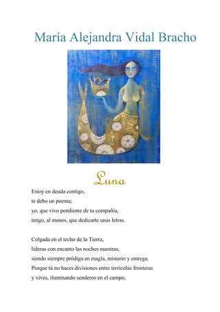 María Alejandra Vidal Bracho
LUNA
Estoy en deuda contigo,
te debo un poema;
yo, que vivo pendiente de tu compañía,
tengo, al menos, que dedicarte unas letras.
Colgada en el techo de la Tierra,
lideras con encanto las noches nuestras,
siendo siempre pródiga en magia, misterio y entrega.
Porque tú no haces divisiones entre terrícolas fronteras
y vives, iluminando senderos en el campo,
Luna
 
