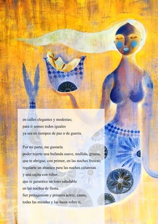 en calles elegantes y modestas;
para ti somos todos iguales
ya sea en tiempos de paz o de guerra.
Por mi parte, me gustaría
poder tejerte una bufanda suave, mullida, gruesa,
que te abrigue, con primor, en las noches frescas;
regalarte un abanico para las noches calurosas
y una cajita con rubor,
que te garantice un tono saludable
en las noches de fiesta.
Ser protagonista y primera actriz, cansa;
todas las miradas y las luces sobre ti,
 