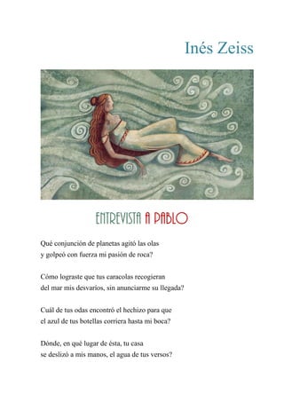 Inés Zeiss
ENTREVISTA A PABLO
Qué conjunción de planetas agitó las olas
y golpeó con fuerza mi pasión de roca?
Cómo lograste que tus caracolas recogieran
del mar mis desvaríos, sin anunciarme su llegada?
Cuál de tus odas encontró el hechizo para que
el azul de tus botellas corriera hasta mi boca?
Dónde, en qué lugar de ésta, tu casa
se deslizó a mis manos, el agua de tus versos?
Entrevista a Pablo
 