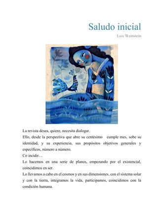 Saludo inicial
Luis Weinstein
La revista desea, quiere, necesita dialogar.
Ello, desde la perspectiva que abre su centésimo cumple mes, sobe su
identidad, y su experiencia, sus propósitos objetivos generales y
específicos, número a número.
Co incidir…
Lo hacemos en una serie de planos, empezando por el existencial,
coincidimos en ser.
Lo llevamos a cabo en el cosmos y en sus dimensiones, con el sistema solar
y con la tierra, integramos la vida, participamos, coincidimos con la
condición humana.
 