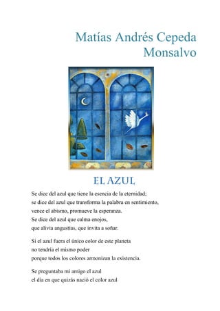 Matías Andrés Cepeda
Monsalvo
EL AZUL
Se dice del azul que tiene la esencia de la eternidad;
se dice del azul que transforma la palabra en sentimiento,
vence el abismo, promueve la esperanza.
Se dice del azul que calma enojos,
que alivia angustias, que invita a soñar.
Si el azul fuera el único color de este planeta
no tendría el mismo poder
porque todos los colores armonizan la existencia.
Se preguntaba mi amigo el azul
el día en que quizás nació el color azul
 