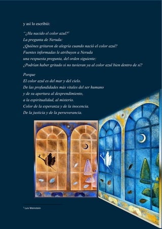 y así lo escribió:
“¿Ha nacido el color azul?1
La pregunta de Neruda:
¿Quiénes gritaron de alegría cuando nació el color azul?
Fuentes informadas le atribuyen a Neruda
una respuesta pregunta, del orden siguiente:
¿Podrían haber gritado si no tuvieran ya al color azul bien dentro de sí?
Porque
El color azul es del mar y del cielo.
De las profundidades más vitales del ser humano
y de su apertura al desprendimiento,
a la espiritualidad, al misterio.
Color de la esperanza y de la inocencia.
De la justicia y de la perseverancia.
1
Luis Weinstein
 