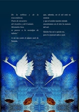 De la nobleza y de la
trascendencia.
Punto de encuentro
del Asombro y del Cuidado;
Mirándolo bien,
se parece a la nostalgia de
infinito”
A mí me contó el pájaro azul de
Neruda,
que, además, en el sol está su
esencia
y que al azular nuestra mirada
encontramos en el otro la esencia
del sol.
Quizás fue así o quizás no,
pero lo esencial sabe a azul.
 