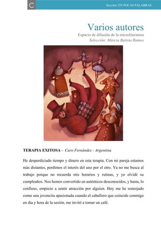 Varios autores
Espacio de difusión de la microliteratura
Selección: Márcia Batista Ramos
TERAPIA EXITOSA - Caro Fernández - Argentina
He desperdiciado tiempo y dinero en esta terapia. Con mi pareja estamos
más distantes, perdimos el interés del uno por el otro. Ya no me busca al
trabajo porque no recuerda mis horarios y rutinas, y yo olvidé su
cumpleaños. Nos hemos convertido en auténticos desconocidos, y hasta, lo
confieso, empiezo a sentir atracción por alguien. Hoy me he sonrojado
como una jovencita apasionada cuando el caballero que coincide conmigo
en día y hora de la sesión, me invitó a tomar un café.
C Sección: EN POCAS PALABRAS
 