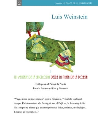 Luis Weinstein
I
UN MENSAJE DE LA SINCRONÍA DESDE LA PLAZA DE LA
POESÍA
Diálogo en el País de la Poesía
Poesía, Paranormalidad y Sincronía
“Vaya, miren quiénes vienen”, dijo la Sincronía. “Dándole vueltas al
tiempo, Kairós nos trae a la Precognición, el Dejá vu, la Retrocognición.
No siempre se piensa que estamos por estos lados, estamos, me incluyo...
Estamos en lo poético...”.
C Sección: LA PLAZA DE LA AMISTOSOFÍA
I
un mensaje de la sincronía desde la plaza de la poesía
 