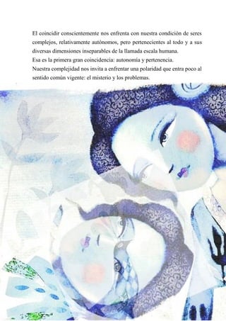 El coincidir conscientemente nos enfrenta con nuestra condición de seres
complejos, relativamente autónomos, pero pertenecientes al todo y a sus
diversas dimensiones inseparables de la llamada escala humana.
Esa es la primera gran coincidencia: autonomía y pertenencia.
Nuestra complejidad nos invita a enfrentar una polaridad que entra poco al
sentido común vigente: el misterio y los problemas.
 
