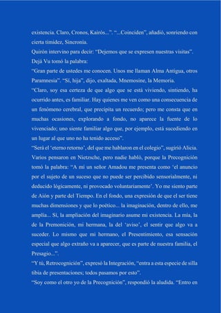 existencia. Claro, Cronos, Kairós...”. “...Coinciden”, añadió, sonriendo con
cierta timidez, Sincronía.
Quirón intervino para decir: “Dejemos que se expresen nuestras visitas”.
Dejá Vu tomó la palabra:
“Gran parte de ustedes me conocen. Unos me llaman Alma Antigua, otros
Paramnesia”. “Sí, hija”, dijo, exaltada, Mnemosine, la Memoria.
“Claro, soy esa certeza de que algo que se está viviendo, sintiendo, ha
ocurrido antes, es familiar. Hay quienes me ven como una consecuencia de
un fenómeno cerebral, que precipita un recuerdo; pero me consta que en
muchas ocasiones, explorando a fondo, no aparece la fuente de lo
vivenciado; uno siente familiar algo que, por ejemplo, está sucediendo en
un lugar al que uno no ha tenido acceso”.
“Será el ‘eterno retorno’, del que me hablaron en el colegio”, sugirió Alicia.
Varios pensaron en Nietzsche, pero nadie habló, porque la Precognición
tomó la palabra: “A mí un señor Amadou me presenta como ‘el anuncio
por el sujeto de un suceso que no puede ser percibido sensorialmente, ni
deducido lógicamente, ni provocado voluntariamente’. Yo me siento parte
de Aión y parte del Tiempo. En el fondo, una expresión de que el ser tiene
muchas dimensiones y que lo poético... la imaginación, dentro de ello, me
amplía... Sí, la ampliación del imaginario asume mi existencia. La mía, la
de la Premonición, mi hermana, la del ‘aviso’, el sentir que algo va a
suceder. Lo mismo que mi hermano, el Presentimiento, esa sensación
especial que algo extraño va a aparecer, que es parte de nuestra familia, el
Presagio...”.
“Y tú, Retrocognición”, expresó la Integración, “entra a esta especie de silla
tibia de presentaciones; todos pasamos por esto”.
“Soy como el otro yo de la Precognición”, respondió la aludida. “Entro en
 