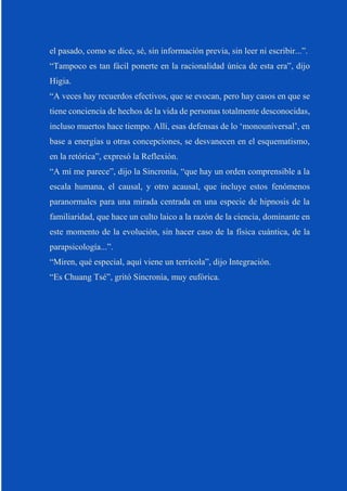 el pasado, como se dice, sé, sin información previa, sin leer ni escribir...”.
“Tampoco es tan fácil ponerte en la racionalidad única de esta era”, dijo
Higia.
“A veces hay recuerdos efectivos, que se evocan, pero hay casos en que se
tiene conciencia de hechos de la vida de personas totalmente desconocidas,
incluso muertos hace tiempo. Allí, esas defensas de lo ‘monouniversal’, en
base a energías u otras concepciones, se desvanecen en el esquematismo,
en la retórica”, expresó la Reflexión.
“A mí me parece”, dijo la Sincronía, “que hay un orden comprensible a la
escala humana, el causal, y otro acausal, que incluye estos fenómenos
paranormales para una mirada centrada en una especie de hipnosis de la
familiaridad, que hace un culto laico a la razón de la ciencia, dominante en
este momento de la evolución, sin hacer caso de la física cuántica, de la
parapsicología...”.
“Miren, qué especial, aquí viene un terrícola”, dijo Integración.
“Es Chuang Tsé”, gritó Sincronía, muy eufórica.
 