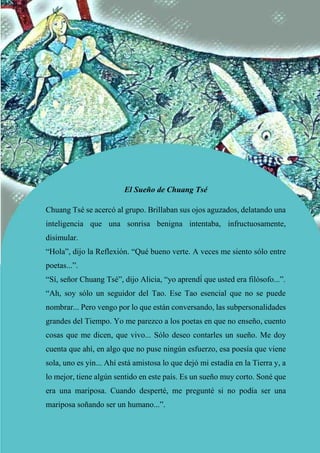 El Sueño de Chuang Tsé
Chuang Tsé se acercó al grupo. Brillaban sus ojos aguzados, delatando una
inteligencia que una sonrisa benigna intentaba, infructuosamente,
disimular.
“Hola”, dijo la Reflexión. “Qué bueno verte. A veces me siento sólo entre
poetas...”.
“Sí, señor Chuang Tsé”, dijo Alicia, “yo aprendí́ que usted era filósofo...”.
“Ah, soy sólo un seguidor del Tao. Ese Tao esencial que no se puede
nombrar... Pero vengo por lo que están conversando, las subpersonalidades
grandes del Tiempo. Yo me parezco a los poetas en que no enseño, cuento
cosas que me dicen, que vivo... Sólo deseo contarles un sueño. Me doy
cuenta que ahí, en algo que no puse ningún esfuerzo, esa poesía que viene
sola, uno es yin... Ahí está amistosa lo que dejó mi estadía en la Tierra y, a
lo mejor, tiene algún sentido en este país. Es un sueño muy corto. Soné que
era una mariposa. Cuando desperté, me pregunté si no podía ser una
mariposa soñando ser un humano...”.
 