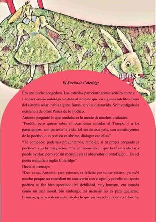 El Sueño de Coleridge
Era una noche acogedora. Las estrellas parecían hacerse señales entre sí.
El observatorio ontológico estaba al tanto de que, en algunos satélites, fuera
del sistema solar, había alguna forma de vida o paravida. Se investigaba la
existencia de otros Países de lo Poético.
Antonio preguntó lo que rondaba en la mente de muchos visitantes:
“Perdón, pero quiero saber si todas estas miradas al Tiempo, y a los
pasatiempos, son parte de la vida, del ser de este país, son constituyentes
de lo poético, o lo poético es abrirse, dialogar con ellas”.
“Te complico: podemos preguntarnos, también, si tu propia pregunta es
poética”, dijo la Integración. “Es un momento en que la Creatividad nos
puede ayudar, pero veo un mensaje en el observatorio ontológico... Es del
poeta romántico inglés Coleridge”.
Decía el mensaje:
“Dos cosas, Antonio, pero primero, te felicito por tu ser abierto, yo sufrí
mucho porque no entendían mi cautiverio con el opio, y por ello mi aporte
poético no fue bien apreciado. Mi debilidad, muy humana, era tomada
como un mal moral. Sin embargo, mi mensaje no es para quejarme.
Primero, quiero reiterar ante ustedes lo que pienso sobre poesía y filosofía,
 
