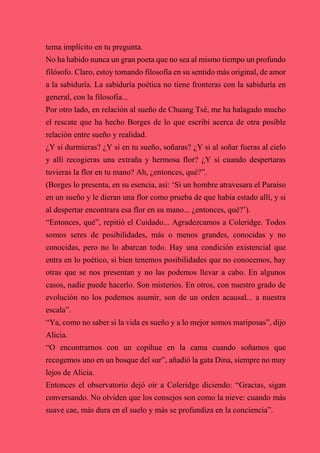 tema implícito en tu pregunta.
No ha habido nunca un gran poeta que no sea al mismo tiempo un profundo
filósofo. Claro, estoy tomando filosofía en su sentido más original, de amor
a la sabiduría. La sabiduría poética no tiene fronteras con la sabiduría en
general, con la filosofía...
Por otro lado, en relación al sueño de Chuang Tsé, me ha halagado mucho
el rescate que ha hecho Borges de lo que escribí acerca de otra posible
relación entre sueño y realidad.
¿Y si durmieras? ¿Y si en tu sueño, soñaras? ¿Y si al soñar fueras al cielo
y allí recogieras una extraña y hermosa flor? ¿Y si cuando despertaras
tuvieras la flor en tu mano? Ah, ¿entonces, qué?”.
(Borges lo presenta, en su esencia, así: ‘Si un hombre atravesara el Paraíso
en un sueño y le dieran una flor como prueba de que había estado allí, y si
al despertar encontrara esa flor en su mano... ¿entonces, qué?’).
“Entonces, qué”, repitió el Cuidado... Agradezcamos a Coleridge. Todos
somos seres de posibilidades, más o menos grandes, conocidas y no
conocidas, pero no lo abarcan todo. Hay una condición existencial que
entra en lo poético, si bien tenemos posibilidades que no conocemos, hay
otras que se nos presentan y no las podemos llevar a cabo. En algunos
casos, nadie puede hacerlo. Son misterios. En otros, con nuestro grado de
evolución no los podemos asumir, son de un orden acausal... a nuestra
escala”.
“Ya, como no saber si la vida es sueño y a lo mejor somos mariposas”, dijo
Alicia.
“O encontrarnos con un copihue en la cama cuando soñamos que
recogemos uno en un bosque del sur”, añadió la gata Dina, siempre no muy
lejos de Alicia.
Entonces el observatorio dejó oír a Coleridge diciendo: “Gracias, sigan
conversando. No olviden que los consejos son como la nieve: cuando más
suave cae, más dura en el suelo y más se profundiza en la conciencia”.
 