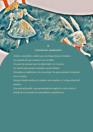 II
Coincidencias significativas
Atisbos, murmullos, señales que nos llegan desde el misterio.
La sospecha de que contamos con un doble
Un gesto de amistad entre la objetividad y la vivencia.
Un camino para asumir confiados nuestra finitud.
Pretendía ser indiferente a las sincronías: No pudo entender la relación
con su cuerpo.
Estuario donde confluyen la palabra más manida y el vértigo abisal del
misterio.
Una amistad posible, una oportunidad de ampliar la visión sobre el
sentido de la Amistad: las coincidencias significativas.
 