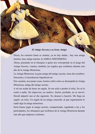 El Amigo Secreto y su Gran Amiga
Dicen, los rumores hasta se sienten, ya no hay dudas... hay una amiga
nuestra, muy amiga nuestra, la AMIGA MISTERIOSA.
Ahora, pensando en el obsequio a quien nos corresponde en el juego del
Amigo Secreto, veamos, también, los regalos que recibimos durante este
año de la Amiga Misteriosa.
La Amiga Misteriosa, la gran amiga del amigo secreto, tiene dos nombres:
Sincronía y Coincidencias Significativas.
Nos cuentan, nos pasan cosas, leemos sobre cómo se desempeña la Amiga
Misteriosa, amiga del amigo secreto.
A mí me acaba de hacer un regalo. Se me echó a perder el reloj. No se lo
conté a nadie. De improviso, no anduvo. Insistí, porfiado, no se movió.
Decidí adquirir uno al día siguiente. No alcancé a hacerlo. Me llega un
regalo: un reloj. Un regalo de un amigo conocido, al que seguramente le
sopló algo la amiga misteriosa.
Sería bueno jugar al amigo secreto, compartiendo, regalando a las y los
participantes, los obsequios que recibimos de la Amiga Misteriosa durante
este año que empieza a retirarse.
 