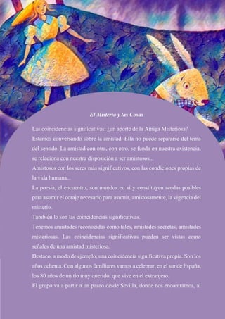 El Misterio y las Cosas
Las coincidencias significativas: ¿un aporte de la Amiga Misteriosa?
Estamos conversando sobre la amistad. Ella no puede separarse del tema
del sentido. La amistad con otra, con otro, se funda en nuestra existencia,
se relaciona con nuestra disposición a ser amistosos...
Amistosos con los seres más significativos, con las condiciones propias de
la vida humana...
La poesía, el encuentro, son mundos en sí y constituyen sendas posibles
para asumir el coraje necesario para asumir, amistosamente, la vigencia del
misterio.
También lo son las coincidencias significativas.
Tenemos amistades reconocidas como tales, amistades secretas, amistades
misteriosas. Las coincidencias significativas pueden ser vistas como
señales de una amistad misteriosa.
Destaco, a modo de ejemplo, una coincidencia significativa propia. Son los
años ochenta. Con algunos familiares vamos a celebrar, en el sur de España,
los 80 años de un tío muy querido, que vive en el extranjero.
El grupo va a partir a un paseo desde Sevilla, donde nos encontramos, al
 