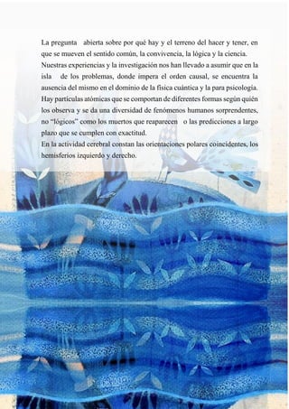 La pregunta abierta sobre por qué hay y el terreno del hacer y tener, en
que se mueven el sentido común, la convivencia, la lógica y la ciencia.
Nuestras experiencias y la investigación nos han llevado a asumir que en la
isla de los problemas, donde impera el orden causal, se encuentra la
ausencia del mismo en el dominio de la física cuántica y la para psicología.
Hay partículas atómicas que se comportan de diferentes formas según quién
los observa y se da una diversidad de fenómenos humanos sorprendentes,
no “lógicos” como los muertos que reaparecen o las predicciones a largo
plazo que se cumplen con exactitud.
En la actividad cerebral constan las orientaciones polares coincidentes, los
hemisferios izquierdo y derecho.
 