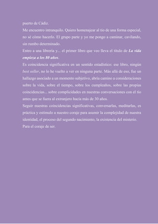 puerto de Cádiz.
Me encuentro intranquilo. Quiero homenajear al tío de una forma especial,
no sé cómo hacerlo. El grupo parte y yo me pongo a caminar, cavilando,
sin rumbo determinado.
Entro a una librería y... el primer libro que veo lleva el título de La vida
empieza a los 80 años.
Es coincidencia significativa en un sentido estadístico: ese libro, ningún
best seller, no lo he vuelto a ver en ninguna parte. Más allá de eso, fue un
hallazgo asociado a un momento subjetivo, abría camino a consideraciones
sobre la vida, sobre el tiempo, sobre los cumpleaños, sobre las propias
coincidencias... sobre complicidades en nuestras conversaciones con el tío
antes que se fuera al extranjero hacía más de 30 años.
Seguir nuestras coincidencias significativas, conversarlas, meditarlas, es
práctica y estímulo a nuestro coraje para asumir la complejidad de nuestra
identidad, el proceso del segundo nacimiento, la existencia del misterio.
Para el coraje de ser.
 