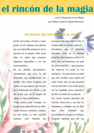 … con la Alegremia en mi Magia
por Matías Andrés Cepeda Monsalvo
UN VIAJE AL SOL CON MI AMIGO, EL AZUL
Invité a mi amigo, el azul, a viajar
juntos al sol; algunos nos dijeron
que era imposible porque el sol se
encierra en su propio calor, pero
ellos no saben que nosotros
logramos imposibles y así fue
como partimos.
En un planeta descansamos,
encontramos una rosa, la del
Principito, que amablemente nos
recibió. Nos abrió la puerta del
viento, ese que alguna vez encerró
en la habitación del olvido y con
ese poder que da la alegría de
sanar, el viaje continuamos.
Viajar juntos tiene ventajas, mi
amigo tiene capacidad de ser niño,
regala ternura, amistad y alegría,
de este modo es más sencillo
caminar. ¡Ah! Además, me
encanta lo de jugar todo el día, el
tiempo tiene un tiempo especial.
Decidimos que el próximo
descanso sería en el planeta
amarillo. Qué sorpresa se llevó “el
azul” con sus habitantes ¡no eran
de color amarillo!... qué gracioso
fue observar su rostro en ese
momento. Yo, por cierto, ya sabía
que allí residían seres alados de
color verde; una vez me encontré
con uno de ellos y me contó que el
sol les regalaba rayos amarillos;
de allí el nombre de su planeta.
Esa noche nuestro descanso fue
extraño, hacía frío y sus alas no
abrigaban a extraños; no era fácil
para ellos entender que
necesitábamos un poco de abrigo.
Después supimos que allí sus
el rincón de la magia
 