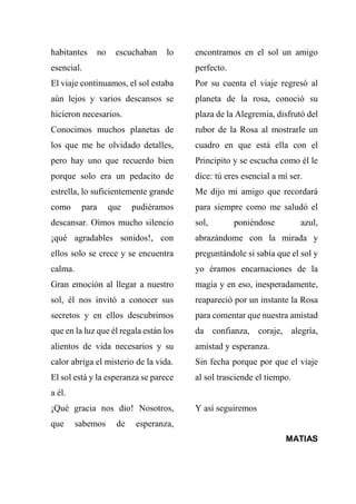 habitantes no escuchaban lo
esencial.
El viaje continuamos, el sol estaba
aún lejos y varios descansos se
hicieron necesarios.
Conocimos muchos planetas de
los que me he olvidado detalles,
pero hay uno que recuerdo bien
porque solo era un pedacito de
estrella, lo suficientemente grande
como para que pudiéramos
descansar. Oímos mucho silencio
¡qué agradables sonidos!, con
ellos solo se crece y se encuentra
calma.
Gran emoción al llegar a nuestro
sol, él nos invitó a conocer sus
secretos y en ellos descubrirnos
que en la luz que él regala están los
alientos de vida necesarios y su
calor abriga el misterio de la vida.
El sol está y la esperanza se parece
a él.
¡Qué gracia nos dio! Nosotros,
que sabemos de esperanza,
encontramos en el sol un amigo
perfecto.
Por su cuenta el viaje regresó al
planeta de la rosa, conoció su
plaza de la Alegremia, disfrutó del
rubor de la Rosa al mostrarle un
cuadro en que está ella con el
Principito y se escucha como él le
dice: tú eres esencial a mí ser.
Me dijo mi amigo que recordará
para siempre como me saludó el
sol, poniéndose azul,
abrazándome con la mirada y
preguntándole si sabía que el sol y
yo éramos encarnaciones de la
magia y en eso, inesperadamente,
reapareció por un instante la Rosa
para comentar que nuestra amistad
da confianza, coraje, alegría,
amistad y esperanza.
Sin fecha porque por que el viaje
al sol trasciende el tiempo.
Y así seguiremos
MATIAS
 